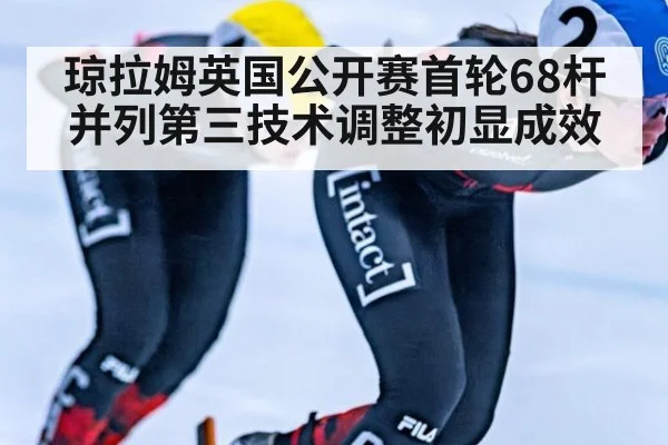 琼拉姆英国公开赛首轮68杆并列第三技术调整初显成效